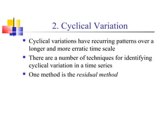 2. Cyclical Variation
 Cyclical variations have recurring patterns over a
longer and more erratic time scale
 There are a number of techniques for identifying
cyclical variation in a time series
 One method is the residual method
 