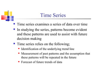 Time Series
 Time series examines a series of data over time
 In studying the series, patterns become evident
and these patterns are used to assist with future
decision making
 Time series relies on the following;
 Identification of the underlying trend line
 Measurement of past patterns and the assumption that
these patterns will be repeated in the future
 Forecast of future trends of data
 