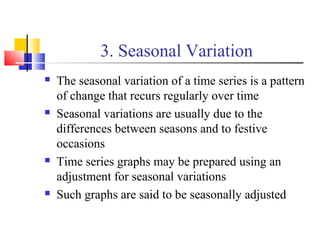 3. Seasonal Variation
 The seasonal variation of a time series is a pattern
of change that recurs regularly over time
 Seasonal variations are usually due to the
differences between seasons and to festive
occasions
 Time series graphs may be prepared using an
adjustment for seasonal variations
 Such graphs are said to be seasonally adjusted
 