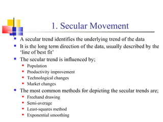 1. Secular Movement
 A secular trend identifies the underlying trend of the data
 It is the long term direction of the data, usually described by the
‘line of best fit’
 The secular trend is influenced by;
 Population
 Productivity improvement
 Technological changes
 Market changes
 The most common methods for depicting the secular trends are;
 Freehand drawing
 Semi-average
 Least-squares method
 Exponential smoothing
 
