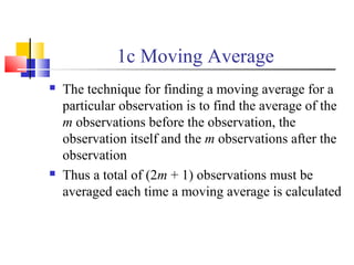 1c Moving Average
 The technique for finding a moving average for a
particular observation is to find the average of the
m observations before the observation, the
observation itself and the m observations after the
observation
 Thus a total of (2m + 1) observations must be
averaged each time a moving average is calculated
 