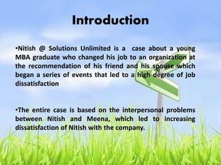 Introduction
•Nitish @ Solutions Unlimited is a case about a young
MBA graduate who changed his job to an organization at
the recommendation of his friend and his spouse which
began a series of events that led to a high degree of job
dissatisfaction
•The entire case is based on the interpersonal problems
between Nitish and Meena, which led to increasing
dissatisfaction of Nitish with the company.
 