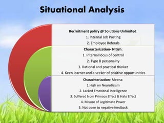 Situational Analysis
Recruitment policy @ Solutions Unlimited:
1. Internal Job Posting
2. Employee Referals
Characterization- Nitish:
1. Internal locus of control
2. Type B personality
3. Rational and practical thinker
4. Keen learner and a seeker of positive opportunities
Charachterization- Meena:
1.High on Neuroticism
2. Lacked Emotional Intelligence
3. Suffered from Primacy Effect & Halo Effect
4. Misuse of Legitimate Power
5. Not open to negative feedback
 