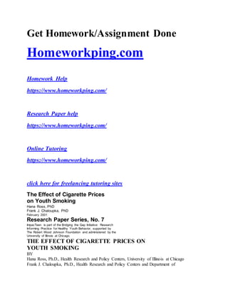 Get Homework/Assignment Done
Homeworkping.com
Homework Help
https://www.homeworkping.com/
Research Paper help
https://www.homeworkping.com/
Online Tutoring
https://www.homeworkping.com/
click here for freelancing tutoring sites
The Effect of Cigarette Prices
on Youth Smoking
Hana Ross, PhD
Frank J. Chaloupka, PhD
February 2001
Research Paper Series, No. 7
ImpacTeen is part of the Bridging the Gap Initiative: Research
Informing Practice for Healthy Youth Behavior, supported by
The Robert Wood Johnson Foundation and administered by the
University of Illinois at Chicago.
THE EFFECT OF CIGARETTE PRICES ON
YOUTH SMOKING
BY
Hana Ross, Ph.D., Health Research and Policy Centers, University of Illinois at Chicago
Frank J. Chaloupka, Ph.D., Health Research and Policy Centers and Department of
 