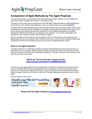 Comparison of Agile Methods by The Agile PrepCast
This document contains a comparison of the eight most popular Agile methods. For each method we
show how it stacks up against ten criteria in a comparison table.
The goal is to help those who are preparing for their PMI Agile Certified Practitioner (PMI-ACP)® Exam
by providing a much needed “quick reference”. Use it as a cheat sheet in your exam preparation.
The eight methods were selected because they currently represent the most popular Agile methods used
by practitioners around the world. Questions on the exam will most likely be focused on this group. And
the ten criteria were selected because they represent the major differences between the methods.
Knowing the differences will help you in answering exam questions. You can find a description and
definition for each method and each criteria starting on page 5.
But this comparison can be used for other purposes as well. For example if you are chartering a new
Agile project and you are not certain which method to use, then you can use the comparison table to get
a high-level overview of the methods and use it as one of your methods selection criteria.

What is The Agile PrepCast?
The Agile PrepCast™ is a PMI Agile Certified Practitioner (PMI-ACP)® Prep Video Workshop that you
download to your smart phone, tablet or laptop computer and watch whenever and wherever you want:
On your commute to and from work, while doing housework, in the gym, during your lunch-break or back
home as you relax on your sofa.

Watch the “Scrum Overview” lesson for free:
www.youtube.com/watch?v=sROBERoQoXk&
The course is your high-quality but low-cost alternative to attending a cumbersome classroom training.
This is a complete PMI-ACP exam study approach that increases your chance of passing the Exam.
Shorten your study time and still keep your focus. And you don't even have to read the recommended
books to prepare. Watch over 50 hours of video from The Agile PrepCast and tackle the exam. It's that
Agile!
Click the banner to learn more:

Please visit The Agile PrepCast at www.agileprepcast.com

Visit www.agileprepcast.com for Exam Resources

Page |1

 