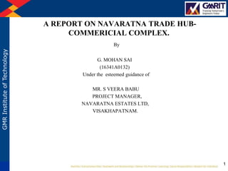 GMRInstituteofTechnology
A REPORT ON NAVARATNA TRADE HUB-
COMMERICIAL COMPLEX.
By
G. MOHAN SAI
(16341A0132)
Under the esteemed guidance of
MR. S VEERA BABU
PROJECT MANAGER,
NAVARATNA ESTATES LTD,
VISAKHAPATNAM.
1
 