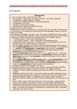 S.Rengasamy-Introduction to Livelihood Promotion-Madurai Institute of Social Sciences
IFAD Approach
IFAD Approach
• Poor not central enough – easily “lost” from vision
• Key “processes” – gender, age, ethnic group, class/caste – not explicitly highlighted
• “Tradeability” of livelihood assets not indicated
• Linkages between different elements not sufficiently highlighted
• Too sequential – left-to-right
• Aspirations and opportunities missing
• Little assistance in dealing practically with “PIP box”
Placing the poor firnly at the “centre”
Identifying key “processes” that define who “ the poor” are and how they relate to everything else
in the framework. This emphasises the importance of thorough stakeholder analysis as a starting
point for SL analysis.
Key processes include gender, age, class or caste, ethnic group, and ability (the poorest are often
found among the physically or mentally less able, or among those suffering from chronic illnesses)
Unpacking the “Policies, Institutions and Processes (PIP) box” into “practical” elements –
• “enabling agencies” – macro, policy, national/state level
• “service delivery agencies” – meso, implementation, state/district/local level
• Incorporates the idea of “governance” – a political concept, involving setting the rules for the
exercise of power and resolving conflicts over those rules
• This “hub”model encourages to ask questions about the relationships between the key actors:
• How do enabling agencies (policy makers) interact with service providers – is the relationship
a contract , what measurement and supervision is there, what are the interests
involved, what are the incentives governing this relationship enabling agencies, how do
resources flow and who makes decisions about them
• How do service providers relate to their “clients” or users, including the poor – is there any
contract involved, what mechanisms are there for accountability, do clients have access to
legal redress, how much do users participate in determining the types of services that are
made available to them
• How do enabling agencies and clients or users interact – is there representation, is there
accountability and transparency, does knowledge and information about the poor and
the conditions they face get to policy makers, how does the policy process reflect the interests
of users, how decentralised are decision and policy-making processes
• Emphasising “enabling” (or “hindering”) role of policy
Key processes and power relations (gender, age, caste/class, ethnic group) already highlighted
• Introducing other key “processes” and more “normative”, less “tangible” institutions
• “Mediators” of relations between enabling agencies, service providers and users (and the poor
as users)
• Highlighting importance of markets – most service providers are usually provate sector. How is
the private sector articulated, what rules govern it, who sets the rules, how are they enforced
• Specifically recognising “politics” – representation, power relations, rights, and political
processes that influence strongly the relations between enabling agencies, service providers and
users.
• Culture is liable to play a critical role in defining the “rules of the game” – attitudes to legal
process, money, property, the distribution of power, the roles of gender/age/class/ethnic
group/ability in affecting people’s access to services and to the policy process and the social
“norms” or customs that are common throughout society or for particular groups within society
• Rights – what rights are recognised, to what extent are “universal human rights” recognised or
underwritten, who checks on these.
 