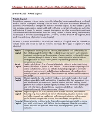 S.Rengasamy-Introduction to Livelihood Promotion-Madurai Institute of Social Sciences
Livelihood Assets - What is Capital?
What is Capital?
In traditional economic systems, capital, or wealth, is based on human-produced assets, goods and
services that can be assigned monetary value and some of which can be consumed. Historically,
economic development has attempted to maximize monetary capital, but has tended to ignore
non-monetary assets, such as human health and well-being, social networks, clean air and water,
and biological diversity. As a result, economic development has often occurred to the detriment
of both human and natural resources. These are clearly valuable to human society, but are usually
not included in economic accounting systems. Livestock, and thus livestock development, have
an obvious and strong relationship to natural capital.
In order to achieve sustainability, the traditional definition of capital needs be expanded to
include natural and social, as well as economic resources. Five types of capital have been
identified:
Natural
Capital
This produces nature's goods and services, and comprises food (both farmed and
harvested or caught from the wild), wood and fibre; water supply and regulation;
treatment, assimilation and decomposition of wastes; nutrient cycling and fixation;
soil formation; biological control of pests; climate regulation; wildlife habitats;
storm protection and flood control; carbon sequestration; pollination; and
recreation and leisure.
Social
Capital
Social capital yields a flow of mutually beneficial collective action, contributing
to the cohesiveness of people in their societies. The social assets comprising social
capital include norms, values and attitudes that predispose people to cooperate;
relations of trust, reciprocity and obligations; and common rules and sanctions
mutually-agreed or handed-down. These are connected and structured in networks
and groups.
Human
Capital
Human capital is the total capability residing in individuals, based on their stock
of knowledge skills, health and nutrition. It is enhanced by their access to services
that provide these, such as schools, medical services, and adult training. People's
productivity is increased by their capacity to interact with productive technologies
and with other people. Leadership and organizational skills are particularly
important in making other resources more valuable.
Physical
Capital
Physical capital is the store of human-made material resources, and comprises
buildings (e.g. houses, factories), market infrastructure, irrigation facilities, roads
and bridges, manual and mechanized tools, communications, as well as energy
production and transportation systems, that make labour more productive.
Financial
Capital
Financial capital is defined as the financial resources that are available to people
and which provide them with different livelihood options. These include savings,
credit, insurance and pensions, remittances, welfare payments, grants and
subsidies.
 