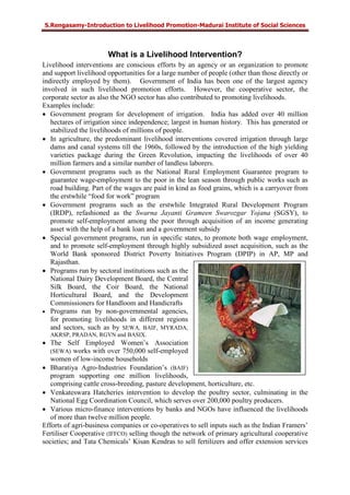 S.Rengasamy-Introduction to Livelihood Promotion-Madurai Institute of Social Sciences
What is a Livelihood Intervention?
Livelihood interventions are conscious efforts by an agency or an organization to promote
and support livelihood opportunities for a large number of people (other than those directly or
indirectly employed by them). Government of India has been one of the largest agency
involved in such livelihood promotion efforts. However, the cooperative sector, the
corporate sector as also the NGO sector has also contributed to promoting livelihoods.
Examples include:
• Government program for development of irrigation. India has added over 40 million
hectares of irrigation since independence; largest in human history. This has generated or
stabilized the livelihoods of millions of people.
• In agriculture, the predominant livelihood interventions covered irrigation through large
dams and canal systems till the 1960s, followed by the introduction of the high yielding
varieties package during the Green Revolution, impacting the livelihoods of over 40
million farmers and a similar number of landless laborers.
• Government programs such as the National Rural Employment Guarantee program to
guarantee wage-employment to the poor in the lean season through public works such as
road building. Part of the wages are paid in kind as food grains, which is a carryover from
the erstwhile “food for work” program
• Government programs such as the erstwhile Integrated Rural Development Program
(IRDP), refashioned as the Swarna Jayanti Grameen Swarozgar Yojana (SGSY), to
promote self-employment among the poor through acquisition of an income generating
asset with the help of a bank loan and a government subsidy
• Special government programs, run in specific states, to promote both wage employment,
and to promote self-employment through highly subsidized asset acquisition, such as the
World Bank sponsored District Poverty Initiatives Program (DPIP) in AP, MP and
Rajasthan.
• Programs run by sectoral institutions such as the
National Dairy Development Board, the Central
Silk Board, the Coir Board, the National
Horticultural Board, and the Development
Commissioners for Handloom and Handicrafts
• Programs run by non-governmental agencies,
for promoting livelihoods in different regions
and sectors, such as by SEWA, BAIF, MYRADA,
AKRSP, PRADAN, RGVN and BASIX.
• The Self Employed Women’s Association
(SEWA) works with over 750,000 self-employed
women of low-income households
• Bharatiya Agro-Industries Foundation’s (BAIF)
program supporting one million livelihoods,
comprising cattle cross-breeding, pasture development, horticulture, etc.
• Venkateswara Hatcheries intervention to develop the poultry sector, culminating in the
National Egg Coordination Council, which serves over 200,000 poultry producers.
• Various micro-finance interventions by banks and NGOs have influenced the livelihoods
of more than twelve million people.
Efforts of agri-business companies or co-operatives to sell inputs such as the Indian Framers’
Fertiliser Cooperative (IFFCO) selling though the network of primary agricultural cooperative
societies; and Tata Chemicals’ Kisan Kendras to sell fertilizers and offer extension services
 