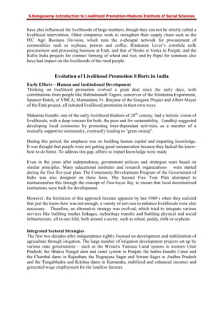 S.Rengasamy-Introduction to Livelihood Promotion-Madurai Institute of Social Sciences
have also influenced the livelihoods of large numbers, though they can not be strictly called a
livelihood intervention. Other companies work to strengthen their supply chain such as the
ITC Agri Business Division, which runs the e-choupal network for procurement of
commodities such as soybean, prawns and coffee; Hindustan Lever’s erstwhile milk
procurement and processing business at Etah; and that of Nestle at Verka in Punjab; and the
Rallis India projects for contract farming of wheat and rice, and by Pepsi for tomatoes also
have had impact on the livelihoods of the rural people.
Evolution of Livelihood Promotion Efforts in India
Early Efforts – Human and Institutional Development
Thinking on livelihood promotion evolved a great deal since the early days, with
contributions from people like Rabindranath Tagore, conceiver of the Sriniketan Experiment,
Spencer Hatch, of YMCA, Martandam, Fr. Brayane of the Gurgaon Project and Albert Meyer
of the Etah project, all initiated livelihood promotion in their own ways.
Mahatma Gandhi, one of the early livelihood thinkers of 20th
century, had a holistic vision of
livelihoods, with a deep concern for both, the poor and for sustainability. Gandhiji suggested
developing local economies by promoting inter-dependant activities, as a member of a
mutually supportive community, eventually leading to “gram swaraj”.
During this period, the emphasis was on building human capital and imparting knowledge.
It was thought that people were not getting good remuneration because they lacked the know-
how to do better. To address this gap, efforts to impart knowledge were made.
Even in the years after independence, government policies and strategies were based on
similar principles. Many educational institutes and research organizations were started
during the first five-year plan. The Community Development Program of the Government of
India was also designed on these lines. The Second Five Year Plan attempted to
institutionalize this through the concept of Panchayat Raj, to ensure that local decentralized
institutions were built for development.
However, the limitation of this approach became apparent by late 1940’s when they realized
that just the know-how was not enough, a variety of services to enhance livelihoods were also
necessary. Therefore, an alternative strategy was evolved, which tried to integrate various
services like building market linkages, technology transfer and building physical and social
infrastructure, all in one fold, built around a sector, such as wheat, paddy, milk or soybean.
Integrated Sectoral Strategies
The first two decades after independence rightly focused on development and stabilization of
agriculture through irrigation. The large number of irrigation development projects set up by
various state governments – such as the Western Yamuna Canal system in western Uttar
Pradesh; the Bhakra Nangal dam and canal system in Punjab; the Indira Gandhi Canal and
the Chambal dams in Rajasthan; the Nagrajuna Sagar and Sriram Sagar in Andhra Pradesh
and the Tungabhadra and Krishna dams in Karnataka, stabilized and enhanced incomes and
generated wage employment for the landless farmers.
 