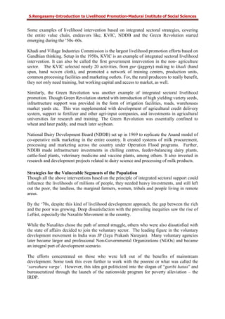 S.Rengasamy-Introduction to Livelihood Promotion-Madurai Institute of Social Sciences
Some examples of livelihood intervention based on integrated sectoral strategies, covering
the entire value chain, endeavors like, KVIC, NDDB and the Green Revolution started
emerging during the ‘50s–60s.
Khadi and Village Industries Commission is the largest livelihood promotion efforts based on
Gandhian thinking. Setup in the 1950s, KVIC is an example of integrated sectoral livelihood
intervention. It can also be called the first government intervention in the non- agriculture
sector. The KVIC selected nearly 20 activities, from gur (jaggery) making to khadi (hand
spun, hand woven cloth), and promoted a network of training centers, production units,
common processing facilities and marketing outlets. For, the rural producers to really benefit,
they not only need training, but working capital and access to market, as well.
Similarly, the Green Revolution was another example of integrated sectoral livelihood
promotion. Though Green Revolution started with introduction of high yielding variety seeds,
infrastructure support was provided in the form of irrigation facilities, roads, warehouses
market yards etc. This was supplemented with development of agricultural credit delivery
system, support to fertilizer and other agri-input companies, and investments in agricultural
universities for research and training. The Green Revolution was essentially confined to
wheat and later paddy, and much later soybean.
National Dairy Development Board (NDDB) set up in 1969 to replicate the Anand model of
co-operative milk marketing in the entire country. It created systems of milk procurement,
processing and marketing across the country under Operation Flood programs. Further,
NDDB made infrastructure investments in chilling centres, feeder-balancing dairy plants,
cattle-feed plants, veterinary medicine and vaccine plants, among others. It also invested in
research and development projects related to dairy science and processing of milk products.
Strategies for the Vulnerable Segments of the Population
Though all the above interventions based on the principle of integrated sectoral support could
influence the livelihoods of millions of people, they needed heavy investments, and still left
out the poor, the landless, the marginal farmers, women, tribals and people living in remote
areas.
By the ‘70s, despite this kind of livelihood development approach, the gap between the rich
and the poor was growing. Deep dissatisfaction with the prevailing inequities saw the rise of
Leftist, especially the Naxalite Movement in the country.
While the Naxalites chose the path of armed struggle, others who were also dissatisfied with
the state of affairs decided to join the voluntary sector. The leading figure in the voluntary
development movement in India was JP (Jaya Prakash Narayan). Many voluntary agencies
later became larger and professional Non-Governmental Organizations (NGOs) and became
an integral part of development scenario.
The efforts concentrated on those who were left out of the benefits of mainstream
development. Some took this even further to work with the poorest or what was called the
‘sarvahara varga’. However, this idea got politicized into the slogan of “garibi hatao” and
bureaucratized through the launch of the nationwide program for poverty alleviation – the
IRDP.
 