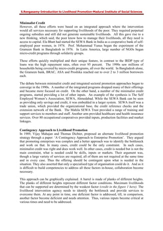 S.Rengasamy-Introduction to Livelihood Promotion-Madurai Institute of Social Sciences
Minimalist Credit
However, all these efforts were based on an integrated approach where the intervention
would all services necessary for supporting livelihoods of the poor. They required perpetual
ongoing subsidies and still did not generate sustainable livelihoods. All this gave rise to a
new thinking, which said, the poor know how to manage their livelihoods, all they need is
access to capital. Ela Bhatt had started the SEWA Bank in India as a cooperative bank of self-
employed poor women, in 1974. Prof. Mohammad Yunus began the experiment of the
Grameen Bank in Bangladesh in 1976. In Latin America, large number of NGOs began
micro-credit programs through solidarity groups.
These efforts quickly multiplied and their unique feature, in contrast to the IRDP type of
loans was the high repayment rates, often over 95 percent. The 1990s saw millions of
households being covered by micro-credit programs, all over the world. In Bangladesh alone,
the Grameen bank, BRAC, ASA and Proshika reached out to over 2 to 3 million borrowers
each.
The debate between minimalist credit and integrated sectoral promotion approaches began to
converge in the 1990s. A number of the integrated programs dropped many of their offerings
and became more focused on credit. On the other hand, a number of the minimalist credit
programs, started providing a lot of other inputs. An example of the synthesis is The Self
Employed Women’s Association, SEWA, Ahmedabad. While the SEWA Bank can be seen
as providing only savings and credit, it was embedded in a larger system. SEWA itself was a
trade union, which provided the organizational base, the credit reference checks and the
extension network of the Bank. The Mahila SEWA Trust provided a range of training and
support services to members and staff. Another arm provided healthcare and health insurance
services. Over 80 occupational cooperatives provided inputs, production facilities and market
linkages.
Contingency Approach to Livelihood Promotion
In 1989, Vijay Mahajan and Thomas Dichter, proposed an alternate livelihood promotion
strategy through a paper: ‘A Contingency Approach to Enterprise Promotion’. They argued
that promoting enterprises was complex and a better approach was to identify the bottleneck
and work on that. In many cases, credit could be the only constraint. In such cases,
minimalist credit was right and does work well. In other cases, credit is needed but is not the
main constraint, what is needed could be skills, inputs or markets. Their argument was,
though a large variety of services are required, all of them are not required at the same time
and in every case. Thus the offering should be contingent upon what is needed in the
situation. They also asserted that only a specialised type of organisation could do it. And as it
is difficult to build competencies to address all these factors in-house, collaboration become
necessary.
This approach can be graphically explained. A barrel is made of planks of different heights.
The planks of different heights represent different factor conditions. Maximum livelihoods
that can be supported are determined by the weakest factor (credit in the figure 1 here). The
livelihood intervention agency needs to identify the bottleneck and provide services to
overcome them. At any point in time, one deficient factor is addressed, till, in comparison,
another factor become deficient and needs attention. Thus, various inputs become critical at
various times and need to be addressed.
 