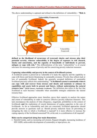 S.Rengasamy-Introduction to Livelihood Promotion-Madurai Institute of Social Sciences
Vulnerability Framework
The above understanding is captured and refined in the definition of vulnerability - "Risk is
defined as the likelihood of occurrence of (external) shocks and stresses plus their
potential severity, whereas vulnerability is the degree of exposure to risk (hazard,
shock) and uncertainty, and the capacity of households or individuals to prevent,
mitigate or cope with risk." This differentiation of the term "vulnerability" is of crucial
relevance for assessing causes of poverty and for conceiving poverty reduction measures.
Capturing vulnerability and poverty in the context of livelihood systems
A livelihood system is perceived as vulnerable if it lacks the capacity and the capability to
cope with forces and factors threatening its sustainable existence. Poverty thus reflects lack or
loss of sustainable livelihood. Indeed, the generally accepted definition of sustainable
livelihood precisely reflects this understanding: "A livelihood system is sustainable when it
can cope with and recover from stresses and shocks and maintain or enhance its
capabilities and assets both in present and future, without undermining the natural
resource base" (DFID Glossary, Sustainable Livelihoods). The definition also refers to the fact that
livelihood as such becomes vulnerable when unsuitable strategies undermine the natural
resource base.
Effective livelihood approaches must, therefore, prove their capacity to analyze the nature
and extent of vulnerability in order to conceive effective poverty reduction measures. This
task encompasses the analysis of risks (frequency, magnitude, probability) in the context of
livelihoods and the exploration of crucial dimensions of coping capacities in the core of
livelihoods. As far as vulnerability and risks are concerned, livelihood approaches should
provide answers to questions such as: Should poverty reduction focus on preventing or
mitigating the risks to which a livelihood is exposed? Is it more effective to increase the
coping capacity of the livelihood concerned? Or, at the end, is a combination of all required?
Risks can be categorized along four main dimensions:
• Harmful trends, such as increasing soil erosion, frequent droughts, increasing incidence of
HIV/AIDS, unfavorable development of commodity or input prices, etc.
 