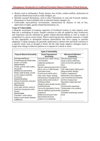 S.Rengasamy-Introduction to Livelihood Promotion-Madurai Institute of Social Sciences
• Shocks, such as earthquakes, floods, disease, loss of jobs, violent conflicts, destruction of
physical infrastructure (such as roads, bridges), etc.
• Harmful seasonal fluctuations, such as price fluctuations in crop and livestock markets,
fluctuations in food availability due to seasonal climatic changes, etc.
• Unfavorable socio-political environments, characterized by absence of rule of law,
deprivation of rights, gender related discrimination, etc.
Types of Vulnerability
n adequate assessment of response capacities of livelihood systems to risks requires more
than just a stocktaking of assets. People's reactions to risks are guided by their worldviews
and experience and are informed by gender related decision-making as well as modes of
cooperation in a given social system. When conceiving poverty reduction measures, it might
be also appropriate to distinguish between interventions that favor coping or promote
adaptation. Coping strategies are generally understood as shorter-term and direct reactions to
a specific shock such as drought or flood. On the other hand, adaptive strategies entail a
longer-term change in behavior patterns as a response to a shock or stress.
 