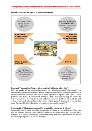 S.Rengasamy-Introduction to Livelihood Promotion-Madurai Institute of Social Sciences
Focus I: Analyzing the context of a livelihood system
Risks and Vulnerability: What renders people's livelihoods vulnerable?
Risks and shocks, adverse trends and seasonality have a bearing on people's livelihood. Yet, a
livelihood becomes truly vulnerable when it lacks adequate coping or adapting capacities on
the micro-level of livelihood. The level of these capacities is explored with Focus II (asset
portfolio) and Focus III (livelihood strategies). These two focuses help to clarify the
following question: "Should the poverty reduction measures tackle an observed risk and
reduce an assessed vulnerability in the context of poor people's livelihood, or should they
target the core of livelihood and aim to increase people's coping capacity?"
Opportunities: What opportunities offer potential for improving livelihood?
Opportunities are as much part of the context of a livelihood as risks and threats. They may
take the form of markets, credit facilities, education, social networks, etc. The task here,
however, is to identify constraining reasons explaining why these opportunities are outside
the reach of poor people's livelihood strategies.
 