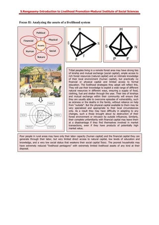 S.Rengasamy-Introduction to Livelihood Promotion-Madurai Institute of Social Sciences
Focus II: Analyzing the assets of a livelihood system
Tribal peoples living in a remote forest area may have strong ties
of kinship and mutual exchange (social capital), ample access to
rich forest resources (natural capital) and an intimate knowledge
of their local environment (human capital), but practically no
financial or physical capital and limited access to formal
education. The livelihood strategies they adopt will reflect this.
They will use their knowledge to exploit a wide range of different
natural resources in different ways, ensuring a supply of food,
clothing, fuel and shelter through the year. Their ties of kinships
and mutual exchange within their community will ensure that
they are usually able to overcome episodes of vulnerability, such
as sickness or the deaths in the family, without reliance on help
from “outside”. But the physical capital available to them may be
very specialized and appropriate to their local circumstances
only. As a result they may have difficulty in adapting to any
changes, such a those brought about by destruction of their
forest environment or intrusion by outside influences. Similarly,
their complete unfamiliarity with financial capital may leave them
at a disadvantage if they find themselves involved in market
transactions, even if they have products of potentially high
market value.
Poor people in rural areas may have only their labor capacity (human capital) and the financial capital they can
generate through their labor, but very limited direct access to natural capital, low levels of education and
knowledge, and a very low social status that weakens their social capital base. The poorest households may
have extremely reduced “livelihood pentagons” with extremely limited livelihood assets of any kind at their
disposal.
 