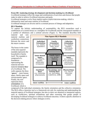 S.Rengasamy-Introduction to Livelihood Promotion-Madurai Institute of Social Sciences
Nine Square RLS Mandala
Focus III: Analyzing strategy development and decision-making in a livelihood
Livelihood strategies reflect the range and combinations of activities and choices that people
make in order to achieve livelihood outcomes and goals.
Livelihood strategies evolve from implicit and/or explicit decision-making, which is
informed by inner and outer realities of livelihood.
Livelihood strategies are diverse and in a constant process of change and adaptation.
RLS Mandala
To capture the holistic understanding of sustainability, the RLS researchers used a
combination of a (rural) house as a metaphor for livelihoods and the ninesquared mandala as
a symbol of wholeness and a centred universe (Figure 1). The mandala describes both
material and non-
material realities and
symbolizes connections
between the micro and
the macro cosmos.
The house in the centre
of the nine-squared
mandala represents the
household or family
itself. The mandala is
composed of a
foundation –
representing the
material and non-
material resource base
of a livelihood. The
walls separate the three
‘spaces’ – inner human
space, family space and
socioeconomic space.
Finally, the roof
represents three
orientations of a
livelihood, which is
composed of the individual orientation, the family orientation and the collective orientation.
The RLS offers a heuristic tool or a framework not only for exploring and understanding the
material aspects of livelihood strategies, but also to draw our attention to immaterial aspects,
such as worldviews, spiritual orientations and other reasoning that guides people in
developing livelihood strategies to achieve livelihood outcomes. It draws specific attention to
the decision making process where strategies evolve.
 