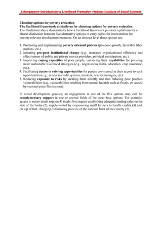 S.Rengasamy-Introduction to Livelihood Promotion-Madurai Institute of Social Sciences
Choosing options for poverty reduction
The livelihood framework as platform for choosing options for poverty reduction
The illustration above demonstrates how a livelihood framework provides a platform for a
clearer distinction between five alternative options or entry points for interventions for
poverty relevant development measures. On an abstract level these options are:
1. Promoting and implementing poverty oriented policies (pro-poor growth, favorable labor
markets, etc.).
2. Initiating pro-poor institutional change (e.g., increased organizational efficiency and
effectiveness of public and private service providers, political participation, etc.).
3. Improving coping capacities of poor people, enhancing their capabilities for pursuing
more sustainable livelihood strategies (e.g., negotiations skills, education, crop insurance,
etc.).
4. Facilitating access to existing opportunities for people constrained in their access to such
opportunities (e.g., access to credit systems, markets, new technologies, etc).
5. Reducing exposure to risks by tackling them directly and thus reducing poor people's
vulnerabilities (e.g., vulnerabilities resulting from natural hazards such as floods, or caused
by seasonal price fluctuations).
In actual development practice, an engagement in one of the five options may call for
complementary support in one or several fields of the other four options. For example,
access to micro-credit (option 4) might first require establishing adequate lending rules on the
side of the banks (2), supplemented by empowering small farmers to handle credits (3) and,
on top of that, changing re-financing policies of the national bank of the country (1).
 