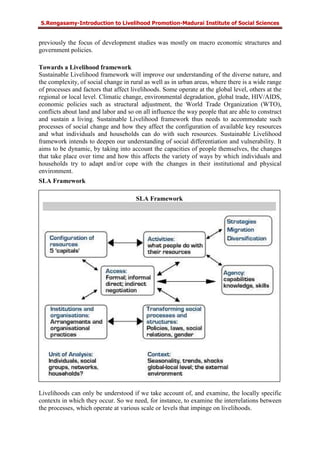S.Rengasamy-Introduction to Livelihood Promotion-Madurai Institute of Social Sciences
previously the focus of development studies was mostly on macro economic structures and
government policies.
Towards a Livelihood framework
Sustainable Livelihood framework will improve our understanding of the diverse nature, and
the complexity, of social change in rural as well as in urban areas, where there is a wide range
of processes and factors that affect livelihoods. Some operate at the global level, others at the
regional or local level. Climatic change, environmental degradation, global trade, HIV/AIDS,
economic policies such as structural adjustment, the World Trade Organization (WTO),
conflicts about land and labor and so on all influence the way people that are able to construct
and sustain a living. Sustainable Livelihood framework thus needs to accommodate such
processes of social change and how they affect the configuration of available key resources
and what individuals and households can do with such resources. Sustainable Livelihood
framework intends to deepen our understanding of social differentiation and vulnerability. It
aims to be dynamic, by taking into account the capacities of people themselves, the changes
that take place over time and how this affects the variety of ways by which individuals and
households try to adapt and/or cope with the changes in their institutional and physical
environment.
SLA Framework
Livelihoods can only be understood if we take account of, and examine, the locally specific
contexts in which they occur. So we need, for instance, to examine the interrelations between
the processes, which operate at various scale or levels that impinge on livelihoods.
SLA Framework
 