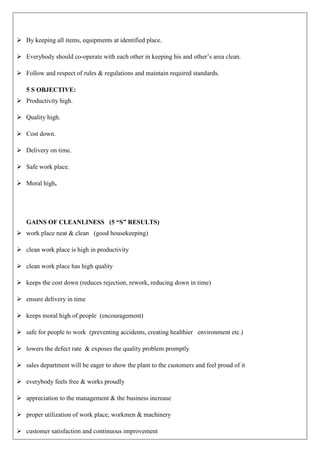  By keeping all items, equipments at identified place.
 Everybody should co-operate with each other in keeping his and other’s area clean.
 Follow and respect of rules & regulations and maintain required standards.
5 S OBJECTIVE:
 Productivity high.
 Quality high.
 Cost down.
 Delivery on time.
 Safe work place.
 Moral high.
GAINS OF CLEANLINESS (5 “S” RESULTS)
 work place neat & clean (good housekeeping)
 clean work place is high in productivity
 clean work place has high quality
 keeps the cost down (reduces rejection, rework, reducing down in time)
 ensure delivery in time
 keeps moral high of people (encouragement)
 safe for people to work (preventing accidents, creating healthier environment etc.)
 lowers the defect rate & exposes the quality problem promptly
 sales department will be eager to show the plant to the customers and feel proud of it
 everybody feels free & works proudly
 appreciation to the management & the business increase
 proper utilization of work place, workmen & machinery
 customer satisfaction and continuous improvement
 