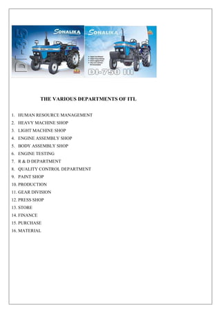 THE VARIOUS DEPARTMENTS OF ITL
1. HUMAN RESOURCE MANAGEMENT
2. HEAVY MACHINE SHOP
3. LIGHT MACHINE SHOP
4. ENGINE ASSEMBLY SHOP
5. BODY ASSEMBLY SHOP
6. ENGINE TESTING
7. R & D DEPARTMENT
8. QUALITY CONTROL DEPARTMENT
9. PAINT SHOP
10. PRODUCTION
11. GEAR DIVISION
12. PRESS SHOP
13. STORE
14. FINANCE
15. PURCHASE
16. MATERIAL
 