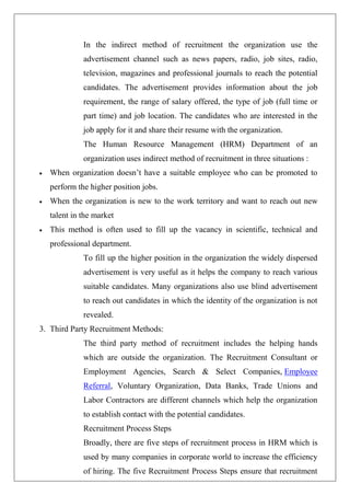 In the indirect method of recruitment the organization use the
advertisement channel such as news papers, radio, job sites, radio,
television, magazines and professional journals to reach the potential
candidates. The advertisement provides information about the job
requirement, the range of salary offered, the type of job (full time or
part time) and job location. The candidates who are interested in the
job apply for it and share their resume with the organization.
The Human Resource Management (HRM) Department of an
organization uses indirect method of recruitment in three situations :
 When organization doesn’t have a suitable employee who can be promoted to
perform the higher position jobs.
 When the organization is new to the work territory and want to reach out new
talent in the market
 This method is often used to fill up the vacancy in scientific, technical and
professional department.
To fill up the higher position in the organization the widely dispersed
advertisement is very useful as it helps the company to reach various
suitable candidates. Many organizations also use blind advertisement
to reach out candidates in which the identity of the organization is not
revealed.
3. Third Party Recruitment Methods:
The third party method of recruitment includes the helping hands
which are outside the organization. The Recruitment Consultant or
Employment Agencies, Search & Select Companies, Employee
Referral, Voluntary Organization, Data Banks, Trade Unions and
Labor Contractors are different channels which help the organization
to establish contact with the potential candidates.
Recruitment Process Steps
Broadly, there are five steps of recruitment process in HRM which is
used by many companies in corporate world to increase the efficiency
of hiring. The five Recruitment Process Steps ensure that recruitment
 