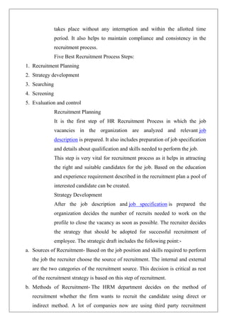 takes place without any interruption and within the allotted time
period. It also helps to maintain compliance and consistency in the
recruitment process.
Five Best Recruitment Process Steps:
1. Recruitment Planning
2. Strategy development
3. Searching
4. Screening
5. Evaluation and control
Recruitment Planning
It is the first step of HR Recruitment Process in which the job
vacancies in the organization are analyzed and relevant job
description is prepared. It also includes preparation of job specification
and details about qualification and skills needed to perform the job.
This step is very vital for recruitment process as it helps in attracting
the right and suitable candidates for the job. Based on the education
and experience requirement described in the recruitment plan a pool of
interested candidate can be created.
Strategy Development
After the job description and job specification is prepared the
organization decides the number of recruits needed to work on the
profile to close the vacancy as soon as possible. The recruiter decides
the strategy that should be adopted for successful recruitment of
employee. The strategic draft includes the following point:-
a. Sources of Recruitment- Based on the job position and skills required to perform
the job the recruiter choose the source of recruitment. The internal and external
are the two categories of the recruitment source. This decision is critical as rest
of the recruitment strategy is based on this step of recruitment.
b. Methods of Recruitment- The HRM department decides on the method of
recruitment whether the firm wants to recruit the candidate using direct or
indirect method. A lot of companies now are using third party recruitment
 