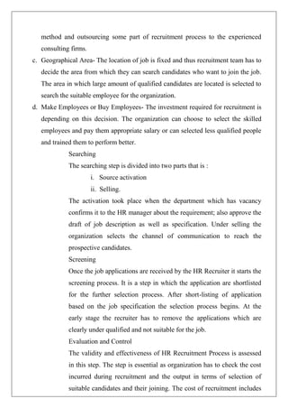 method and outsourcing some part of recruitment process to the experienced
consulting firms.
c. Geographical Area- The location of job is fixed and thus recruitment team has to
decide the area from which they can search candidates who want to join the job.
The area in which large amount of qualified candidates are located is selected to
search the suitable employee for the organization.
d. Make Employees or Buy Employees- The investment required for recruitment is
depending on this decision. The organization can choose to select the skilled
employees and pay them appropriate salary or can selected less qualified people
and trained them to perform better.
Searching
The searching step is divided into two parts that is :
i. Source activation
ii. Selling.
The activation took place when the department which has vacancy
confirms it to the HR manager about the requirement; also approve the
draft of job description as well as specification. Under selling the
organization selects the channel of communication to reach the
prospective candidates.
Screening
Once the job applications are received by the HR Recruiter it starts the
screening process. It is a step in which the application are shortlisted
for the further selection process. After short-listing of application
based on the job specification the selection process begins. At the
early stage the recruiter has to remove the applications which are
clearly under qualified and not suitable for the job.
Evaluation and Control
The validity and effectiveness of HR Recruitment Process is assessed
in this step. The step is essential as organization has to check the cost
incurred during recruitment and the output in terms of selection of
suitable candidates and their joining. The cost of recruitment includes
 