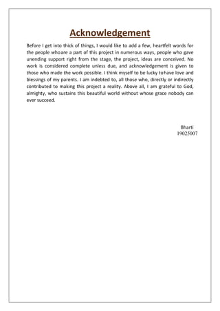 Acknowledgement
Before I get into thick of things, I would like to add a few, heartfelt words for
the people whoare a part of this project in numerous ways, people who gave
unending support right from the stage, the project, ideas are conceived. No
work is considered complete unless due, and acknowledgement is given to
those who made the work possible. I think myself to be lucky tohave love and
blessings of my parents. I am indebted to, all those who, directly or indirectly
contributed to making this project a reality. Above all, I am grateful to God,
almighty, who sustains this beautiful world without whose grace nobody can
ever succeed.
Bharti
19025007
 