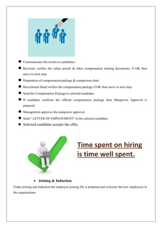  Communicates the results to candidates.
 Recruiter verifies the salary proofs & other compensation relating documents, if OK then
move to next step.
 Preparation of compensation package & comparison chart.
 Recruitment Head verifies the compensation package if OK than move to next step.
 Send the Compensation Package to selected candidate.
 If candidate confirms the offered compensation package then Manpower Approval is
prepared.
 Management approves the manpower approval.
 Send “ LETTER OF EMPLOYMENT” to the selected candidate.
 Selected candidate accepts the offer.
Time spent on hiring
is time well spent.
 Joining & Induction
Under joining and induction the employee joining file is prepared and welcome the new employees in
the organisations.
 