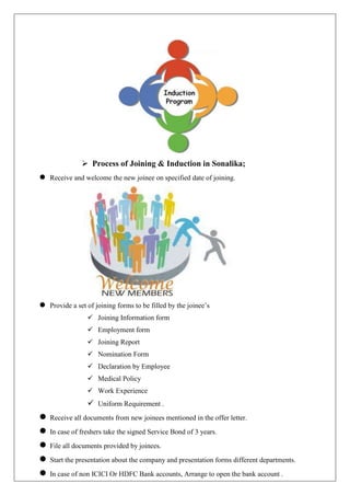  Process of Joining & Induction in Sonalika;
 Receive and welcome the new joinee on specified date of joining.
 Provide a set of joining forms to be filled by the joinee’s
 Joining Information form
 Employment form
 Joining Report
 Nomination Form
 Declaration by Employee
 Medical Policy
 Work Experience
 Uniform Requirement .
 Receive all documents from new joinees mentioned in the offer letter.
 In case of freshers take the signed Service Bond of 3 years.
 File all documents provided by joinees.
 Start the presentation about the company and presentation forms different departments.
 In case of non ICICI Or HDFC Bank accounts, Arrange to open the bank account .
 