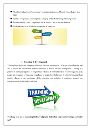  After that Medical test of new joinee’s is conducted & receive Medical Fitness Report from
OHC.
 Send the new joinee’s according to the category for Product training at training center.
 Issue the Joining Letter , Employee Code & Identity Card to the new Joinee’s.
 Feedback Form to be filled after completion of Induction.
 Training & Development
Training is the important subsystem of human resource management . It is specialized function and
and is one of the fundamental operative functions of human resource management. Training is a
process of learning a sequence of programmed behavior. It is the application of knowledge and gives
people an awareness of rules and procedures to guides their behaviour. It helps in bringing about
positive change in the knowledge, skills, behaviour and attitudes of employees towards the
requirements of the job and organization.
“Training is an act of increasing the knowledge and skills of an employee for doing a particular
job”.
 