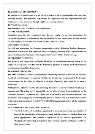 TRAINING AND DEVELOPMENT:
To identify the training needs provide for the training of all personnel performing activities,
affecting quality. The personnel department is responsible for the implementation and
maintenance of the procedure through employees of his department.
TYPES OF TRAINING:
There are three types of training in the organization.
ON THE JOB TRAINING
Depending upon the job requirement and the new employee's previous experience, the
Personnel department in consultation with the Head of the user department, decides whether
the new employee is to be provided initial 'ON THE JOB TRAINING.'
INDUCTION TRAINING
For each new employees, the Personnel department organizes Induction Training Personnel
department instructs the new employees about the company's quality policy, organizational set
up and introduces the employees to the department where he will be finally working.
DEVELOPMENT TRAINING
The Head of the department concerned identifies the development-training needs of the
employees. Every year, each Head of the department prepares a training needs identification
sheet for employees of this department.
TRAINING EVALUATION:
The HOD concerned evaluates the effectiveness of training imparted to the workers after one
month of each training. To ascertain whether the trainer has communicated the trainees'
subject matter, do the trainer's evaluation of the topic of practice, and record for the same is
maintained.
MARKETING DEPARTMENT: The marketing department is an important financial area of
business mgt. Marketing mgt is responsible for the flow of goods from production to the
customers/consumers. Marketing mgt's main task is to combine market-related elements into
an effective operating system and arrange the system to interact with a dynamic environment.
In the marketing department H.O.D. OF MARKETING department control all the marketing
procedure.
FUNCTIONS OF MARKETING DEPARTMENT
 The first function of marketing department is assessing marketing opportunities. It
involves the identification of the company goals and the analysis of established and new
profit opportunities. This function's significance is that market opportunities are
changing, and marketing management must develop creative strategies to cultivate
these opportunities.
 