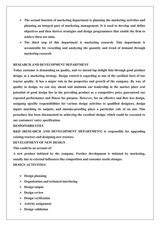  The second function of marketing department is planning the marketing activities and
planning an integral part of marketing management. It is used to develop and define
objectives and then derives strategies and design programmers that enable the firm to
achieve these net aims.
 The third step of this department is marketing research. This department is
accountable for recording and analyzing the quantity and trend of demand through
marketing research.
RESEARCH AND DEVELOPMENT DEPARTMENT
Today customer is demanding on quality, and we intend top delight him through good product
design, as a marketing strategy. Design control is regarding as one of the cardinal facts of our
tractor quality. It has a major role in the properties and growth of the company. By way of
quality in design, we can stay ahead and maintain our leadership in the market place real
potential of good design lies in the providing product as a competitive price guaranteed our
repeated performance and fitness for purpose. However, for an effective and flow less design,
assigning specific responsibilities for various design activities to qualified designers, design
inputs matching its outputs, and mistake-proofing place a particular role of an ant. This
procedure has been documented in achieving the excellent design, which could be executed to
our customers' entry specification.
RESPONSIBILITIES
R&D (RESEARCH AND DEVELOPMENT DEPARTMENT) is responsible for upgrading
existing tractors and designing new tractors.
DEVELOPMENT OF NEW DESIGN
This could be an account of:
A new product initiated by the company. Further development is initiated by marketing,
usually due to external influences like competition and customer needs changes.
DESIGN ACTIVITIES:
 Design planning
 Organization and technical interfacing
 Design output
 Design review
 Design verification
 Activity assignment
 Design validation
 