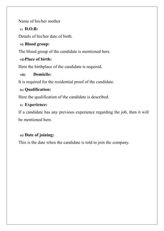 Name of his/her mother
v) D.O.B:
Details of his/her date of birth.
vi) Blood group:
The blood group of the candidate is mentioned here.
vii)Place of birth:
Here the birthplace of the candidate is required.
viii) Domicile:
It is required for the residential proof of the candidate.
ix) Qualification:
Here the qualification of the candidate is described.
x) Experience:
If a candidate has any previous experience regarding the job, then it will
be mentioned here.
xi) Date of joining:
This is the date when the candidate is told to join the company.
 