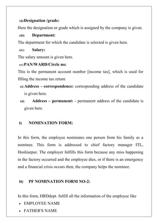 xii)Designation /grade:
Here the designation or grade which is assigned by the company is given.
xiii) Department:
The department for which the candidate is selected is given here.
xiv) Salary:
The salary amount is given here.
xv) PAN/WARD/Circle no:
This is the permanent account number [income tax], which is used for
filling the income tax return
xi) Address - correspondence: corresponding address of the candidate
is given here.
xii) Address – permanent: - permanent address of the candidate is
given here.
I) NOMINATION FORM:
In this form, the employee nominates one person from his family as a
nominee. This form is addressed to chief factory manager ITL,
Hoshiarpur. The employer fulfills this form because any miss happening
in the factory occurred and the employee dies, or if there is an emergency
and a financial crisis occurs then, the company helps the nominee.
II) PF NOMINATION FORM NO-2:
In this form, HRDdept. fulfill all the information of the employee like
 EMPLOYEE NAME
 FATHER'S NAME
 