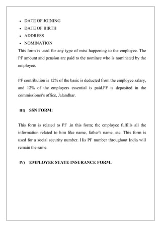 DATE OF JOINING
 DATE OF BIRTH
 ADDRESS
 NOMINATION
This form is used for any type of miss happening to the employee. The
PF amount and pension are paid to the nominee who is nominated by the
employee.
PF contribution is 12% of the basic is deducted from the employee salary,
and 12% of the employers essential is paid.PF is deposited in the
commissioner's office, Jalandhar.
III) SSN FORM:
This form is related to PF .in this form; the employee fulfills all the
information related to him like name, father's name, etc. This form is
used for a social security number. His PF number throughout India will
remain the same.
IV) EMPLOYEE STATE INSURANCE FORM:
 