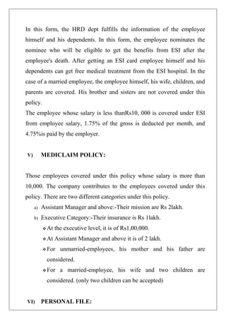 In this form, the HRD dept fulfills the information of the employee
himself and his dependents. In this form, the employee nominates the
nominee who will be eligible to get the benefits from ESI after the
employee's death. After getting an ESI card employee himself and his
dependents can get free medical treatment from the ESI hospital. In the
case of a married employee, the employee himself, his wife, children, and
parents are covered. His brother and sisters are not covered under this
policy.
The employee whose salary is less thanRs10, 000 is covered under ESI
from employee salary, 1.75% of the gross is deducted per month, and
4.75%is paid by the employer.
V) MEDICLAIM POLICY:
Those employees covered under this policy whose salary is more than
10,000. The company contributes to the employees covered under this
policy. There are two different categories under this policy.
a) Assistant Manager and above:-Their mission are Rs 2lakh.
b) Executive Category:-Their insurance is Rs 1lakh.
 At the executive level, it is of Rs1,00,000.
 At Assistant Manager and above it is of 2 lakh.
 For unmarried-employees, his mother and his father are
considered.
 For a married-employee, his wife and two children are
considered. (only two children can be accepted)
VI) PERSONAL FILE:
 