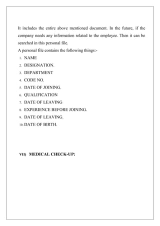 It includes the entire above mentioned document. In the future, if the
company needs any information related to the employee. Then it can be
searched in this personal file.
A personal file contains the following things:-
1. NAME
2. DESIGNATION.
3. DEPARTMENT
4. CODE NO.
5. DATE OF JOINING.
6. QUALIFICATION
7. DATE OF LEAVING
8. EXPERIENCE BEFORE JOINING.
9. DATE OF LEAVING.
10. DATE OF BIRTH.
VII) MEDICAL CHECK-UP:
 