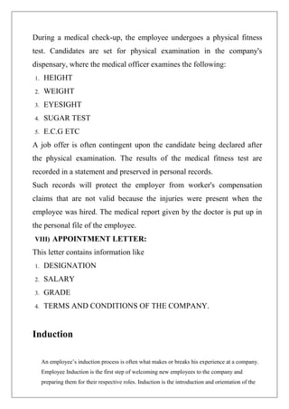During a medical check-up, the employee undergoes a physical fitness
test. Candidates are set for physical examination in the company's
dispensary, where the medical officer examines the following:
1. HEIGHT
2. WEIGHT
3. EYESIGHT
4. SUGAR TEST
5. E.C.G ETC
A job offer is often contingent upon the candidate being declared after
the physical examination. The results of the medical fitness test are
recorded in a statement and preserved in personal records.
Such records will protect the employer from worker's compensation
claims that are not valid because the injuries were present when the
employee was hired. The medical report given by the doctor is put up in
the personal file of the employee.
VIII) APPOINTMENT LETTER:
This letter contains information like
1. DESIGNATION
2. SALARY
3. GRADE
4. TERMS AND CONDITIONS OF THE COMPANY.
Induction
An employee’s induction process is often what makes or breaks his experience at a company.
Employee Induction is the first step of welcoming new employees to the company and
preparing them for their respective roles. Induction is the introduction and orientation of the
 