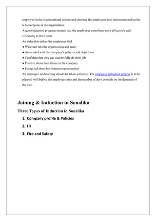 employee in the organizational culture and showing the employees how interconnected he/she
is to everyone in the organization.
A good induction program ensures that the employees contribute more effectively and
efficiently to their team.
An induction makes the employees feel
● Welcome into the organization and team
● Associated with the company’s policies and objectives
● Confident that they can successfully do their job
● Positive about their future in the company
● Energized about his potential opportunities
An employee on-boarding should be taken seriously. The employee induction process is to be
planned well before the employee joins and the number of days depends on the demands of
the role.
Joining & Induction in Sonalika
Three Types of Induction in Sonalika
1. Company profile & Policies
2. ITI
3. Fire and Safety
 