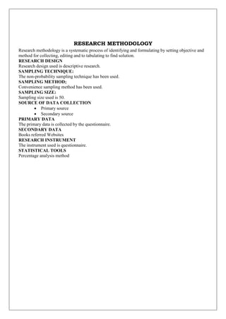 RESEARCH METHODOLOGY
Research methodology is a systematic process of identifying and formulating by setting objective and
method for collecting, editing and to tabulating to find solution.
RESEARCH DESIGN
Research design used is descriptive research.
SAMPLING TECHNIQUE:
The non-probability sampling technique has been used.
SAMPLING METHOD;
Convenience sampling method has been used.
SAMPLING SIZE:
Sampling size used is 50.
SOURCE OF DATA COLLECTION
 Primary source
 Secondary source
PRIMARY DATA
The primary data is collected by the questionnaire.
SECONDARY DATA
Books referred Websites
RESEARCH INSTRUMENT
The instrument used is questionnaire.
STATISTICAL TOOLS
Percentage analysis method
 