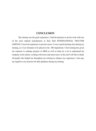 CONCLUSION
My training was the great experience. I had the pleasure to do the work with one
of the most reputed manufacturer in their field INTERNATIONAL TRACTOR
LIMITED. I received experience in private sector. It was a good learning time during my
training, as I was fortunate to be placed in the HR department. I feel training has given
me exposure to undergo projects in HRM as well as help me a lot to understand the
company work culture, working with terms and much more. In the end I will like to thank
all people who helped me throughout my training to enhance my experience. I also pay
my regards to my lecturers for their guidance during my training.
 