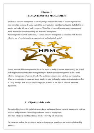 Chapter- 1
1 HUMAN RESOURCE MANAGEMENT
The human resource management is not only unique and valuable, but it is also an organisation’s
most important resource. It seems logical that an organisation would expand a great deal of effort to
acquire and make full use of such a resource, This effort is known Human resource management
which was earlier termed as staffing and personnel management.
According to Invancevich and Glueck, “ Human resource management is concerned with the most
effective use of people to achieve organisational and individuals goals”.
Human resource (HR) management refers to the practices and policies one needs to carry out to deal
with the personnel aspects of the management job. Human resource management (HRM) is the
effective management of people at work. The goal make workers more satisfied and productive.
When an organization is concerned about people, its total philosophy, culture, and orientation reflect
it. Every manager must be concerned with people, whether or not there is a human resources
department.
1.2 Objectives of the study
The main objectives of this study is to study, know and analyse human resource management policies,
practices and procedures followed by the human resource management.
This main objectives can be delineated into the following sub-objectives.
To know and analyse the recruitment and selection process, procedures and practices followed by
Sonalika.
 
