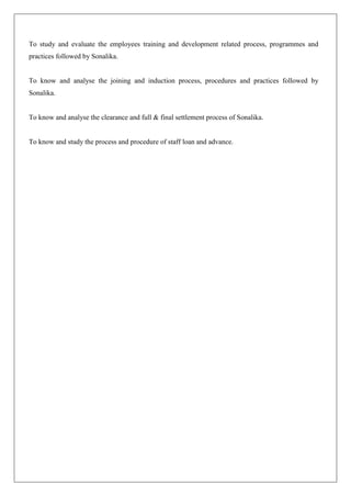 To study and evaluate the employees training and development related process, programmes and
practices followed by Sonalika.
To know and analyse the joining and induction process, procedures and practices followed by
Sonalika.
To know and analyse the clearance and full & final settlement process of Sonalika.
To know and study the process and procedure of staff loan and advance.
 