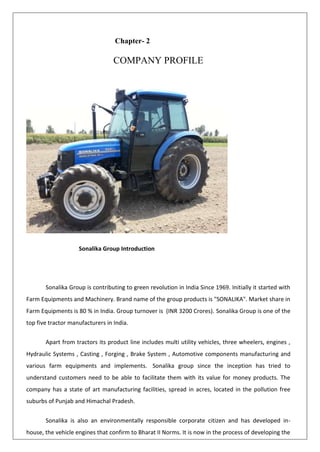 Chapter- 2
COMPANY PROFILE
Sonalika Group Introduction
Sonalika Group is contributing to green revolution in India Since 1969. Initially it started with
Farm Equipments and Machinery. Brand name of the group products is "SONALIKA". Market share in
Farm Equipments is 80 % in India. Group turnover is (INR 3200 Crores). Sonalika Group is one of the
top five tractor manufacturers in India.
Apart from tractors its product line includes multi utility vehicles, three wheelers, engines ,
Hydraulic Systems , Casting , Forging , Brake System , Automotive components manufacturing and
various farm equipments and implements. Sonalika group since the inception has tried to
understand customers need to be able to facilitate them with its value for money products. The
company has a state of art manufacturing facilities, spread in acres, located in the pollution free
suburbs of Punjab and Himachal Pradesh.
Sonalika is also an environmentally responsible corporate citizen and has developed in-
house, the vehicle engines that confirm to Bharat II Norms. It is now in the process of developing the
 