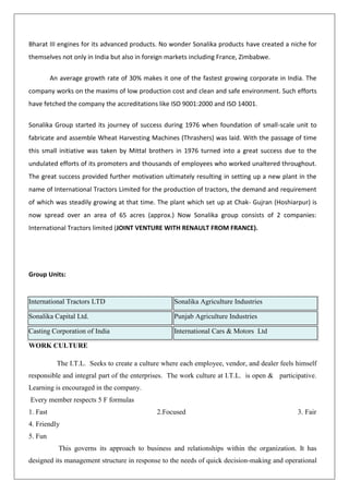 Bharat III engines for its advanced products. No wonder Sonalika products have created a niche for
themselves not only in India but also in foreign markets including France, Zimbabwe.
An average growth rate of 30% makes it one of the fastest growing corporate in India. The
company works on the maxims of low production cost and clean and safe environment. Such efforts
have fetched the company the accreditations like ISO 9001:2000 and ISO 14001.
Sonalika Group started its journey of success during 1976 when foundation of small-scale unit to
fabricate and assemble Wheat Harvesting Machines (Thrashers) was laid. With the passage of time
this small initiative was taken by Mittal brothers in 1976 turned into a great success due to the
undulated efforts of its promoters and thousands of employees who worked unaltered throughout.
The great success provided further motivation ultimately resulting in setting up a new plant in the
name of International Tractors Limited for the production of tractors, the demand and requirement
of which was steadily growing at that time. The plant which set up at Chak- Gujran (Hoshiarpur) is
now spread over an area of 65 acres (approx.) Now Sonalika group consists of 2 companies:
International Tractors limited (JOINT VENTURE WITH RENAULT FROM FRANCE).
Group Units:
WORK CULTURE
The I.T.L. Seeks to create a culture where each employee, vendor, and dealer feels himself
responsible and integral part of the enterprises. The work culture at I.T.L. is open & participative.
Learning is encouraged in the company.
Every member respects 5 F formulas
1. Fast 2.Focused 3. Fair
4. Friendly
5. Fun
This governs its approach to business and relationships within the organization. It has
designed its management structure in response to the needs of quick decision-making and operational
International Tractors LTD Sonalika Agriculture Industries
Sonalika Capital Ltd. Punjab Agriculture Industries
Casting Corporation of India International Cars & Motors Ltd
 