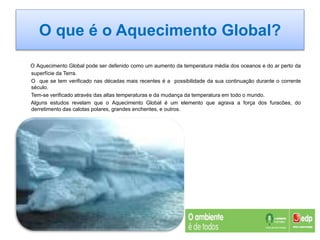O que é o Aquecimento Global?
O Aquecimento Global pode ser defenido como um aumento da temperatura média dos oceanos e do ar perto da
superfície da Terra.
O que se tem verificado nas décadas mais recentes é a possibilidade da sua continuação durante o corrente
século.
Tem-se verificado através das altas temperaturas e da mudança da temperatura em todo o mundo.
Alguns estudos revelam que o Aquecimento Global é um elemento que agrava a força dos furacões, do
derretimento das calotas polares, grandes enchentes, e outros.
 