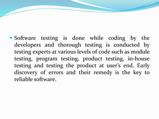  Software testing is done while coding by the
developers and thorough testing is conducted by
testing experts at various levels of code such as module
testing, program testing, product testing, in-house
testing and testing the product at user’s end. Early
discovery of errors and their remedy is the key to
reliable software.
 