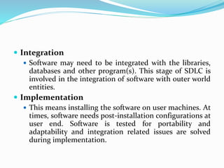 Integration
 Software may need to be integrated with the libraries,
databases and other program(s). This stage of SDLC is
involved in the integration of software with outer world
entities.
 Implementation
 This means installing the software on user machines. At
times, software needs post-installation configurations at
user end. Software is tested for portability and
adaptability and integration related issues are solved
during implementation.
 